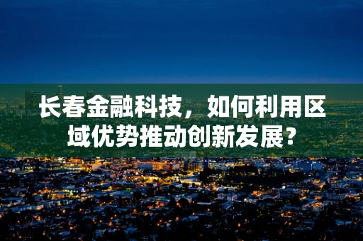 长春金融科技，如何利用区域优势推动创新发展？