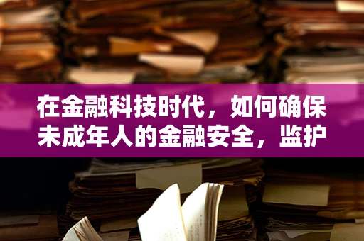 在金融科技时代，如何确保未成年人的金融安全，监护人的角色与责任？