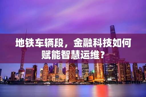地铁车辆段，金融科技如何赋能智慧运维？