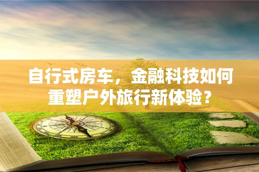 自行式房车，金融科技如何重塑户外旅行新体验？