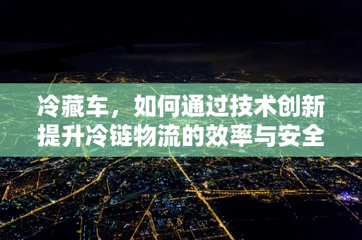 冷藏车，如何通过技术创新提升冷链物流的效率与安全性？