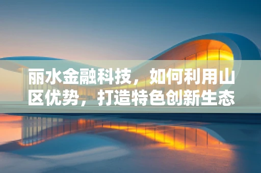 丽水金融科技，如何利用山区优势，打造特色创新生态？