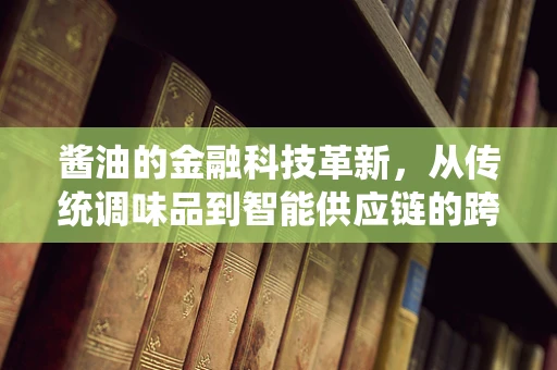 酱油的金融科技革新，从传统调味品到智能供应链的跨越