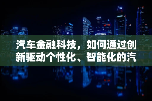 汽车金融科技，如何通过创新驱动个性化、智能化的汽车融资方案？