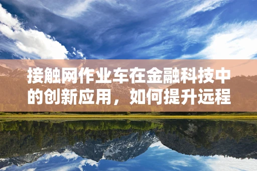 接触网作业车在金融科技中的创新应用，如何提升远程运维效率？