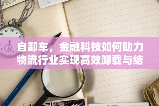 自卸车，金融科技如何助力物流行业实现高效卸载与结算？