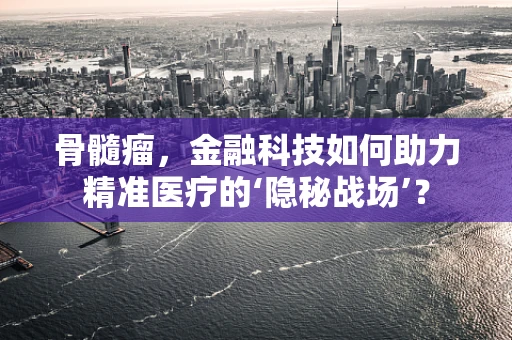 骨髓瘤，金融科技如何助力精准医疗的‘隐秘战场’？