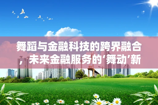 舞蹈与金融科技的跨界融合，未来金融服务的‘舞动’新姿态？