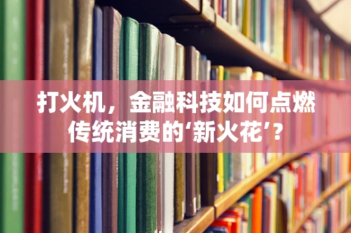 打火机，金融科技如何点燃传统消费的‘新火花’？