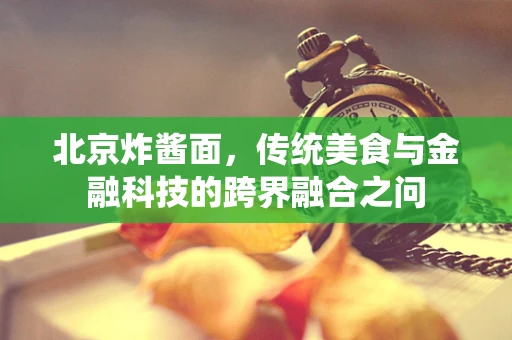 北京炸酱面，传统美食与金融科技的跨界融合之问