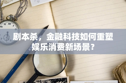剧本杀，金融科技如何重塑娱乐消费新场景？