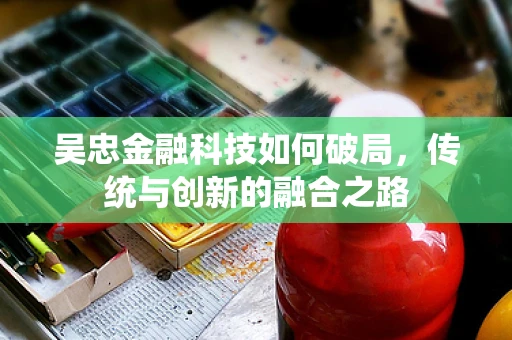 吴忠金融科技如何破局，传统与创新的融合之路