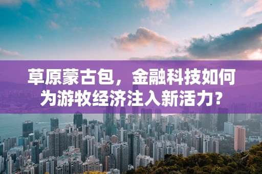 草原蒙古包，金融科技如何为游牧经济注入新活力？