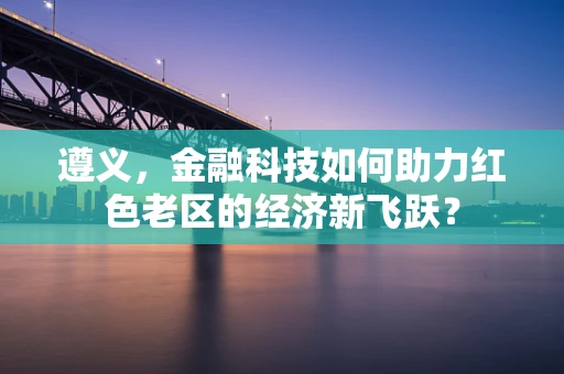 遵义，金融科技如何助力红色老区的经济新飞跃？