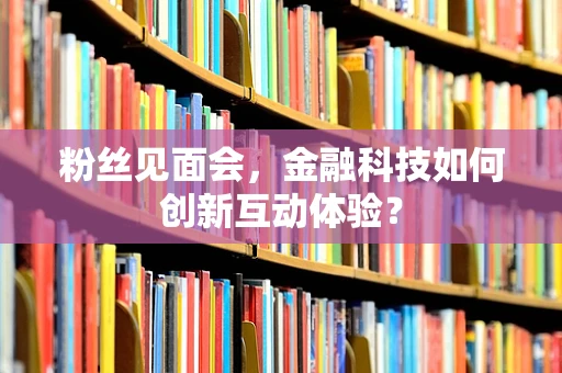 粉丝见面会，金融科技如何创新互动体验？