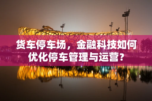 货车停车场，金融科技如何优化停车管理与运营？