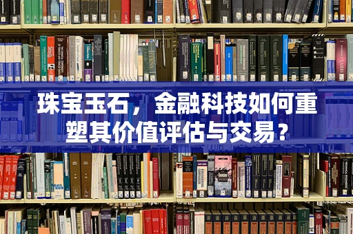 珠宝玉石，金融科技如何重塑其价值评估与交易？