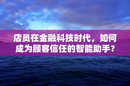 店员在金融科技时代，如何成为顾客信任的智能助手？