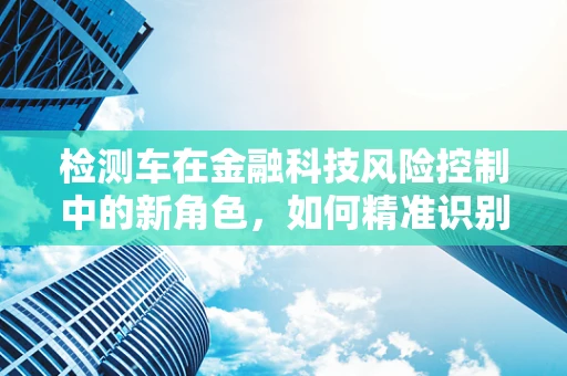 检测车在金融科技风险控制中的新角色，如何精准识别与防范？