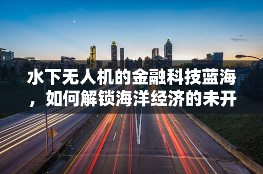 水下无人机的金融科技蓝海，如何解锁海洋经济的未开发价值？