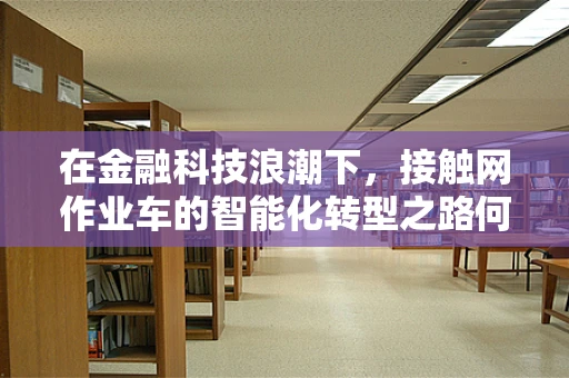 在金融科技浪潮下，接触网作业车的智能化转型之路何在？